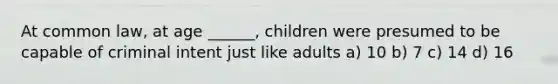 At common law, at age ______, children were presumed to be capable of criminal intent just like adults a) 10 b) 7 c) 14 d) 16