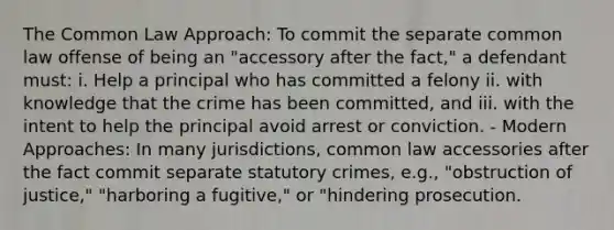 The Common Law Approach: To commit the separate common law offense of being an "accessory after the fact," a defendant must: i. Help a principal who has committed a felony ii. with knowledge that the crime has been committed, and iii. with the intent to help the principal avoid arrest or conviction. - Modern Approaches: In many jurisdictions, common law accessories after the fact commit separate statutory crimes, e.g., "obstruction of justice," "harboring a fugitive," or "hindering prosecution.