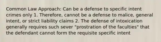 Common Law Approach: Can be a defense to specific intent crimes only 1. Therefore, cannot be a defense to malice, general intent, or strict liability claims 2. The defense of intoxication generally requires such sever "prostration of the faculties" that the defendant cannot form the requisite specific intent