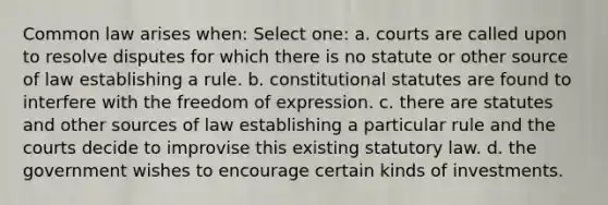 Common law arises when: Select one: a. courts are called upon to resolve disputes for which there is no statute or other source of law establishing a rule. b. constitutional statutes are found to interfere with the freedom of expression. c. there are statutes and other sources of law establishing a particular rule and the courts decide to improvise this existing statutory law. d. the government wishes to encourage certain kinds of investments.