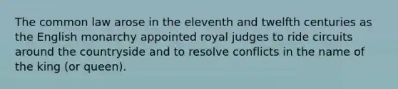 The common law arose in the eleventh and twelfth centuries as the English monarchy appointed royal judges to ride circuits around the countryside and to resolve conflicts in the name of the king (or queen).