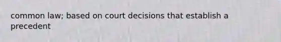 common law; based on court decisions that establish a precedent