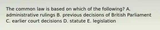 The common law is based on which of the following? A. administrative rulings B. previous decisions of British Parliament C. earlier court decisions D. statute E. legislation