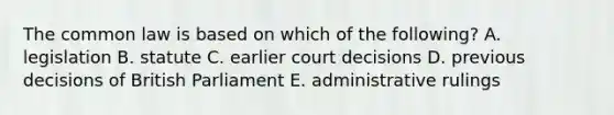 The common law is based on which of the following? A. legislation B. statute C. earlier court decisions D. previous decisions of British Parliament E. administrative rulings