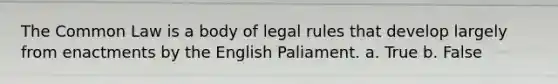 The Common Law is a body of legal rules that develop largely from enactments by the English Paliament. a. True b. False