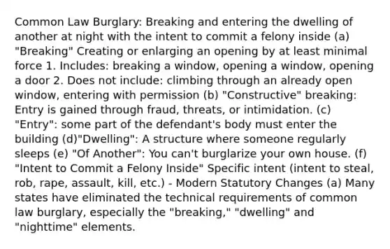 Common Law Burglary: Breaking and entering the dwelling of another at night with the intent to commit a felony inside (a) "Breaking" Creating or enlarging an opening by at least minimal force 1. Includes: breaking a window, opening a window, opening a door 2. Does not include: climbing through an already open window, entering with permission (b) "Constructive" breaking: Entry is gained through fraud, threats, or intimidation. (c) "Entry": some part of the defendant's body must enter the building (d)"Dwelling": A structure where someone regularly sleeps (e) "Of Another": You can't burglarize your own house. (f) "Intent to Commit a Felony Inside" Specific intent (intent to steal, rob, rape, assault, kill, etc.) - Modern Statutory Changes (a) Many states have eliminated the technical requirements of common law burglary, especially the "breaking," "dwelling" and "nighttime" elements.