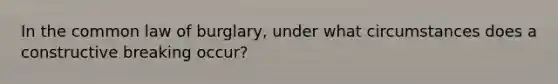 In the common law of burglary, under what circumstances does a constructive breaking occur?