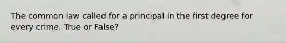 The common law called for a principal in the first degree for every crime. True or False?