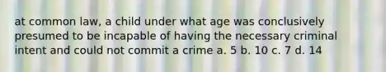 at common law, a child under what age was conclusively presumed to be incapable of having the necessary criminal intent and could not commit a crime a. 5 b. 10 c. 7 d. 14