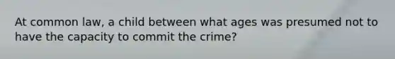 At common law, a child between what ages was presumed not to have the capacity to commit the crime?