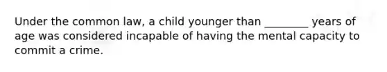 Under the common law, a child younger than ________ years of age was considered incapable of having the mental capacity to commit a crime.