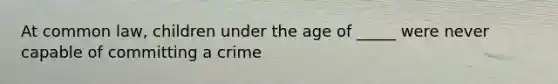 At common law, children under the age of _____ were never capable of committing a crime