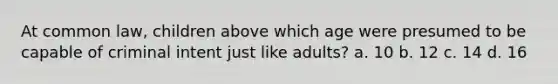 At common law, children above which age were presumed to be capable of criminal intent just like adults? a. 10 b. 12 c. 14 d. 16