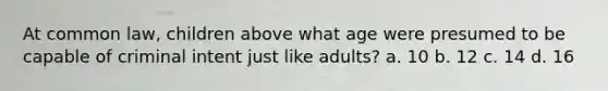 At common law, children above what age were presumed to be capable of criminal intent just like adults? a. 10 b. 12 c. 14 d. 16