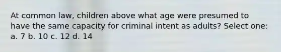 At common law, children above what age were presumed to have the same capacity for criminal intent as adults? Select one: a. 7 b. 10 c. 12 d. 14