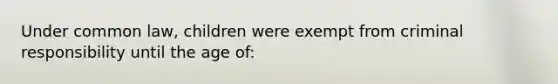 Under common law, children were exempt from criminal responsibility until the age of: