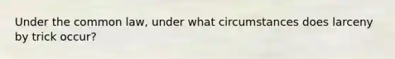 Under the common law, under what circumstances does larceny by trick occur?