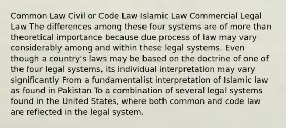 Common Law Civil or Code Law Islamic Law Commercial Legal Law The differences among these four systems are of more than theoretical importance because due process of law may vary considerably among and within these legal systems. Even though a country's laws may be based on the doctrine of one of the four legal systems, its individual interpretation may vary significantly From a fundamentalist interpretation of Islamic law as found in Pakistan To a combination of several legal systems found in the United States, where both common and code law are reflected in the legal system.