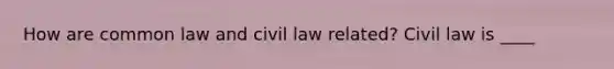 How are common law and civil law related? Civil law is ____