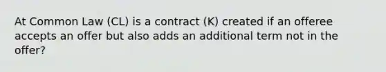 At Common Law (CL) is a contract (K) created if an offeree accepts an offer but also adds an additional term not in the offer?