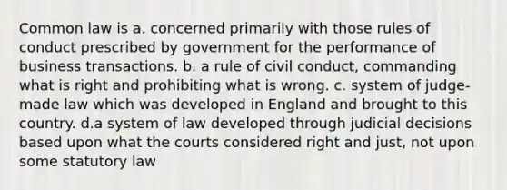 Common law is a. concerned primarily with those rules of conduct prescribed by government for the performance of business transactions. b. a rule of civil conduct, commanding what is right and prohibiting what is wrong. c. system of judge-made law which was developed in England and brought to this country. d.a system of law developed through judicial decisions based upon what the courts considered right and just, not upon some statutory law