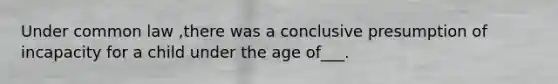 Under common law ,there was a conclusive presumption of incapacity for a child under the age of___.