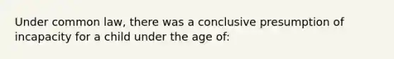 Under common law, there was a conclusive presumption of incapacity for a child under the age of: