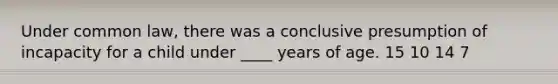 Under common law, there was a conclusive presumption of incapacity for a child under ____ years of age. 15 10 14 7