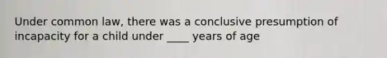 Under common law, there was a conclusive presumption of incapacity for a child under ____ years of age