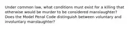 Under common law, what conditions must exist for a killing that otherwise would be murder to be considered manslaughter? Does the Model Penal Code distinguish between voluntary and involuntary manslaughter?