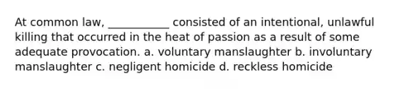 At common law, ___________ consisted of an intentional, unlawful killing that occurred in the heat of passion as a result of some adequate provocation. a. voluntary manslaughter b. involuntary manslaughter c. negligent homicide d. reckless homicide