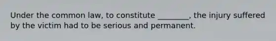 Under the common law, to constitute ________, the injury suffered by the victim had to be serious and permanent.