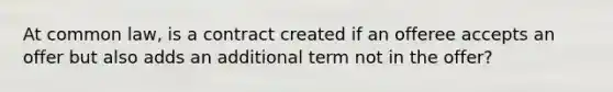 At common law, is a contract created if an offeree accepts an offer but also adds an additional term not in the offer?