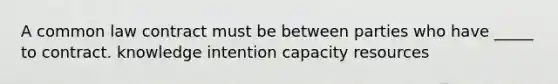 A common law contract must be between parties who have _____ to contract. knowledge intention capacity resources