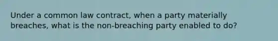 Under a common law contract, when a party materially breaches, what is the non-breaching party enabled to do?