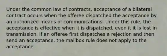 Under the common law of contracts, acceptance of a bilateral contract occurs when the offeree dispatched the acceptance by an authorized means of communications. Under this rule, the acceptance is effective when it is dispatched, even it it is lost in transmission. If an offeree first dispatches a rejection and then send an acceptance, the mailbox rule does not apply to the acceptance.