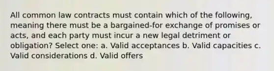 All common law contracts must contain which of the following, meaning there must be a bargained-for exchange of promises or acts, and each party must incur a new legal detriment or obligation? Select one: a. Valid acceptances b. Valid capacities c. Valid considerations d. Valid offers