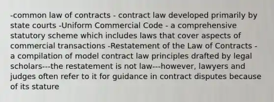 -common law of contracts - contract law developed primarily by state courts -Uniform Commercial Code - a comprehensive statutory scheme which includes laws that cover aspects of commercial transactions -Restatement of the Law of Contracts - a compilation of model contract law principles drafted by legal scholars---the restatement is not law---however, lawyers and judges often refer to it for guidance in contract disputes because of its stature