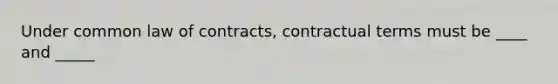 Under common law of contracts, contractual terms must be ____ and _____