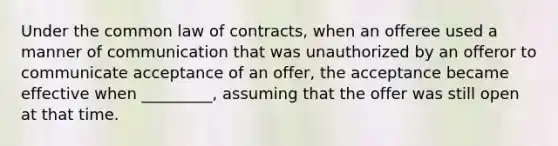 Under the common law of contracts, when an offeree used a manner of communication that was unauthorized by an offeror to communicate acceptance of an offer, the acceptance became effective when _________, assuming that the offer was still open at that time.