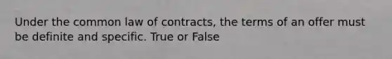 Under the common law of contracts, the terms of an offer must be definite and specific. True or False