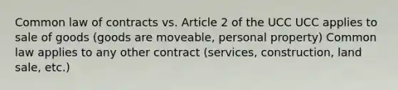 Common law of contracts vs. Article 2 of the UCC UCC applies to sale of goods (goods are moveable, personal property) Common law applies to any other contract (services, construction, land sale, etc.)