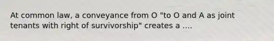 At common law, a conveyance from O "to O and A as joint tenants with right of survivorship" creates a ....