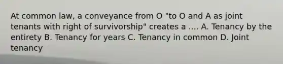 At common law, a conveyance from O "to O and A as joint tenants with right of survivorship" creates a .... A. Tenancy by the entirety B. Tenancy for years C. Tenancy in common D. Joint tenancy