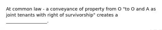 At common law - a conveyance of property from O "to O and A as joint tenants with right of survivorship" creates a __________________.