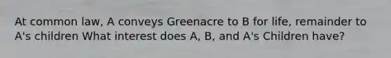 At common law, A conveys Greenacre to B for life, remainder to A's children What interest does A, B, and A's Children have?