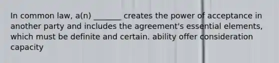 In common law, a(n) _______ creates the power of acceptance in another party and includes the agreement's essential elements, which must be definite and certain. ability offer consideration capacity