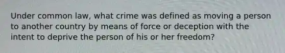 Under common law, what crime was defined as moving a person to another country by means of force or deception with the intent to deprive the person of his or her freedom?