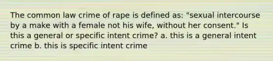 The common law crime of rape is defined as: "sexual intercourse by a make with a female not his wife, without her consent." Is this a general or specific intent crime? a. this is a general intent crime b. this is specific intent crime