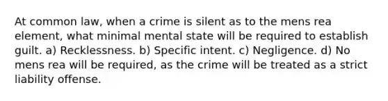 At common law, when a crime is silent as to the mens rea element, what minimal mental state will be required to establish guilt. a) Recklessness. b) Specific intent. c) Negligence. d) No mens rea will be required, as the crime will be treated as a strict liability offense.